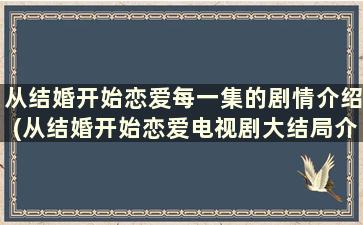 从结婚开始恋爱每一集的剧情介绍(从结婚开始恋爱电视剧大结局介绍)