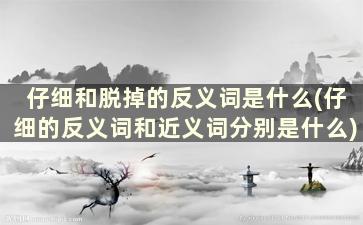 仔细和脱掉的反义词是什么(仔细的反义词和近义词分别是什么)