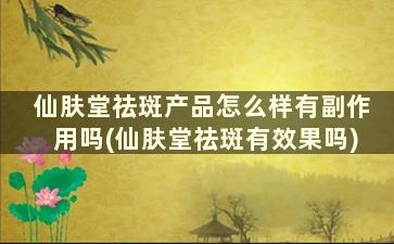 仙肤堂祛斑产品怎么样有副作用吗(仙肤堂祛斑有效果吗)