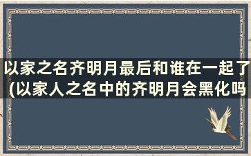 以家之名齐明月最后和谁在一起了(以家人之名中的齐明月会黑化吗)