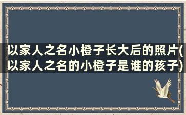 以家人之名小橙子长大后的照片(以家人之名的小橙子是谁的孩子)