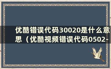 优酷错误代码30020是什么意思（优酷视频错误代码0502-36104）