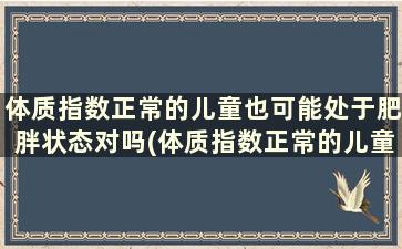 体质指数正常的儿童也可能处于肥胖状态对吗(体质指数正常的儿童也可能处于肥胖状态对不对)