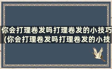 你会打理卷发吗打理卷发的小技巧(你会打理卷发吗打理卷发的小技巧)