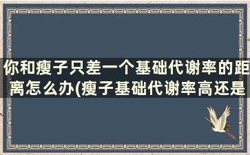 你和瘦子只差一个基础代谢率的距离怎么办(瘦子基础代谢率高还是低)