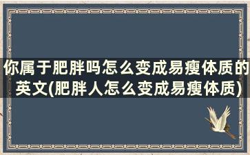 你属于肥胖吗怎么变成易瘦体质的英文(肥胖人怎么变成易瘦体质)