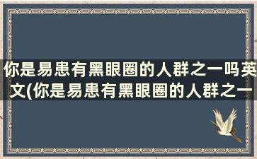 你是易患有黑眼圈的人群之一吗英文(你是易患有黑眼圈的人群之一吗)