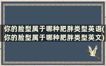 你的脸型属于哪种肥胖类型英语(你的脸型属于哪种肥胖类型英文)