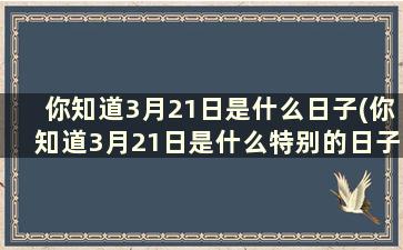 你知道3月21日是什么日子(你知道3月21日是什么特别的日子吗)