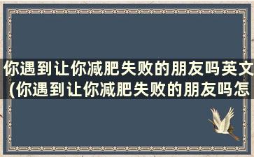 你遇到让你减肥失败的朋友吗英文(你遇到让你减肥失败的朋友吗怎么回答)