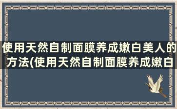 使用天然自制面膜养成嫩白美人的方法(使用天然自制面膜养成嫩白美人的好处)