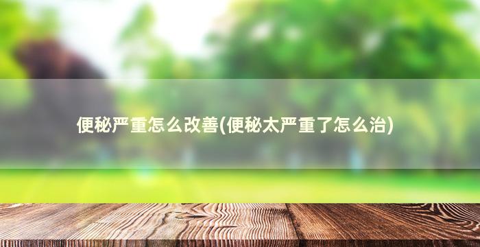 便秘严重怎么改善(便秘太严重了怎么治)