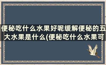 便秘吃什么水果好呢缓解便秘的五大水果是什么(便秘吃什么水果可以缓解)