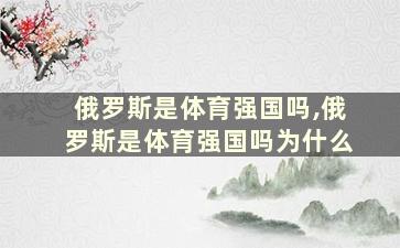 俄罗斯是体育强国吗,俄罗斯是体育强国吗为什么