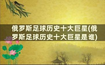 俄罗斯足球历史十大巨星(俄罗斯足球历史十大巨星是谁)