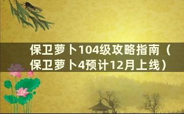 保卫萝卜104级攻略指南（保卫萝卜4预计12月上线）