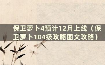 保卫萝卜4预计12月上线（保卫萝卜104级攻略图文攻略）