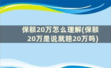 保额20万怎么理解(保额20万是说就赔20万吗)