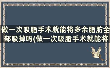 做一次吸脂手术就能将多余脂肪全部吸掉吗(做一次吸脂手术就能将多余脂肪全部吸掉吗多少钱)