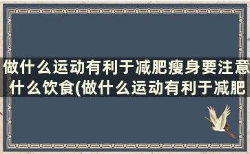 做什么运动有利于减肥瘦身要注意什么饮食(做什么运动有利于减肥瘦身要注意什么呢)