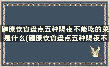 健康饮食盘点五种隔夜不能吃的菜是什么(健康饮食盘点五种隔夜不能吃的菜)