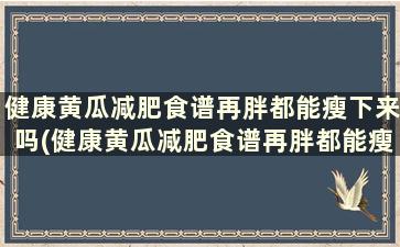 健康黄瓜减肥食谱再胖都能瘦下来吗(健康黄瓜减肥食谱再胖都能瘦嘛)