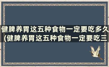 健脾养胃这五种食物一定要吃多久(健脾养胃这五种食物一定要吃三个月吗)