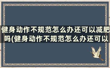 健身动作不规范怎么办还可以减肥吗(健身动作不规范怎么办还可以减肥吗)