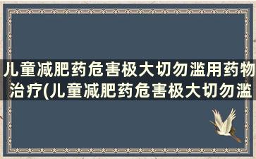 儿童减肥药危害极大切勿滥用药物治疗(儿童减肥药危害极大切勿滥用药物有哪些)