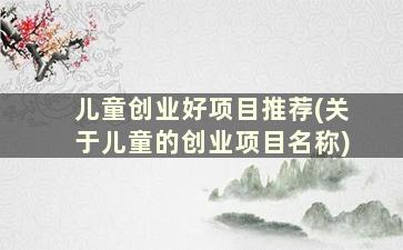 儿童创业好项目推荐(关于儿童的创业项目名称)