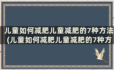 儿童如何减肥儿童减肥的7种方法(儿童如何减肥儿童减肥的7种方法)