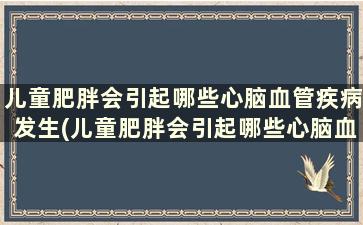 儿童肥胖会引起哪些心脑血管疾病发生(儿童肥胖会引起哪些心脑血管疾病症状)