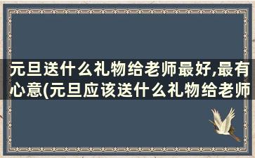 元旦送什么礼物给老师最好,最有心意(元旦应该送什么礼物给老师)