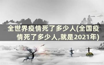 全世界疫情死了多少人(全国疫情死了多少人,就是2021年)