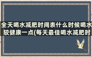 全天喝水减肥时间表什么时候喝水较健康一点(每天最佳喝水减肥时间)