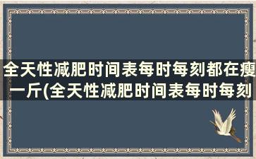 全天性减肥时间表每时每刻都在瘦一斤(全天性减肥时间表每时每刻都在瘦怎么回事)