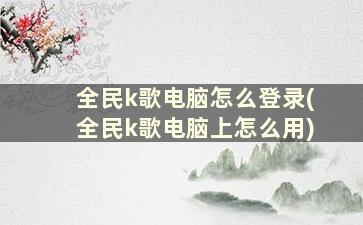 全民k歌电脑怎么登录(全民k歌电脑上怎么用)