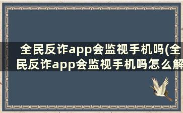 全民反诈app会监视手机吗(全民反诈app会监视手机吗怎么解除)