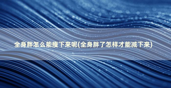 全身胖怎么能瘦下来呢(全身胖了怎样才能减下来)