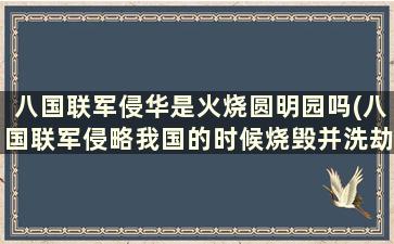 八国联军侵华是火烧圆明园吗(八国联军侵略我国的时候烧毁并洗劫了北京的圆明园)