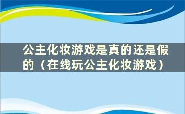 公主化妆游戏是真的还是假的（在线玩公主化妆游戏）