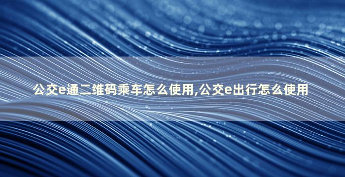 公交e通二维码乘车怎么使用,公交e出行怎么使用