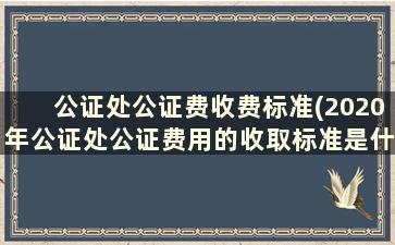 公证处公证费收费标准(2020年公证处公证费用的收取标准是什么)