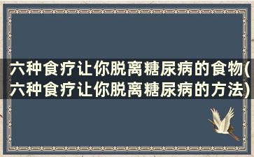 六种食疗让你脱离糖尿病的食物(六种食疗让你脱离糖尿病的方法)