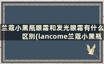 兰蔻小黑瓶眼霜和发光眼霜有什么区别(lancome兰蔻小黑瓶发光眼膜霜)