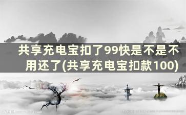 共享充电宝扣了99快是不是不用还了(共享充电宝扣款100)