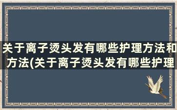 关于离子烫头发有哪些护理方法和方法(关于离子烫头发有哪些护理方法和技巧)