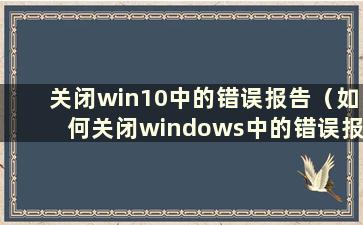 关闭win10中的错误报告（如何关闭windows中的错误报告）