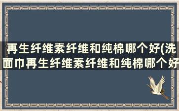 再生纤维素纤维和纯棉哪个好(洗面巾再生纤维素纤维和纯棉哪个好)