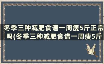 冬季三种减肥食谱一周瘦5斤正常吗(冬季三种减肥食谱一周瘦5斤)